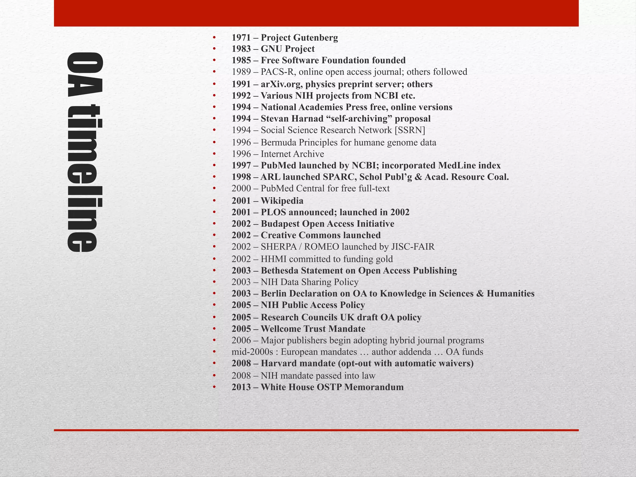 OA timeline
• 1971 – Project Gutenberg
• 1983 – GNU Project
• 1985 – Free Software Foundation founded
• 1989 – PACS-R, online open access journal; others followed
• 1991 – arXiv.org, physics preprint server; others
• 1992 – Various NIH projects from NCBI etc.
• 1994 – National Academies Press free, online versions
• 1994 – Stevan Harnad “self-archiving” proposal
• 1994 – Social Science Research Network [SSRN]
• 1996 – Bermuda Principles for humane genome data
• 1996 – Internet Archive
• 1997 – PubMed launched by NCBI; incorporated MedLine index
• 1998 – ARL launched SPARC, Schol Publ’g & Acad. Resourc Coal.
• 2000 – PubMed Central for free full-text
• 2001 – Wikipedia
• 2001 – PLOS announced; launched in 2002
• 2002 – Budapest Open Access Initiative
• 2002 – Creative Commons launched
• 2002 – SHERPA / ROMEO launched by JISC-FAIR
• 2002 – HHMI committed to funding gold
• 2003 – Bethesda Statement on Open Access Publishing
• 2003 – NIH Data Sharing Policy
• 2003 – Berlin Declaration on OA to Knowledge in Sciences & Humanities
• 2005 – NIH Public Access Policy
• 2005 – Research Councils UK draft OA policy
• 2005 – Wellcome Trust Mandate
• 2006 – Major publishers begin adopting hybrid journal programs
• mid-2000s : European mandates … author addenda … OA funds
• 2008 – Harvard mandate (opt-out with automatic waivers)
• 2008 – NIH mandate passed into law
• 2013 – White House OSTP Memorandum
 