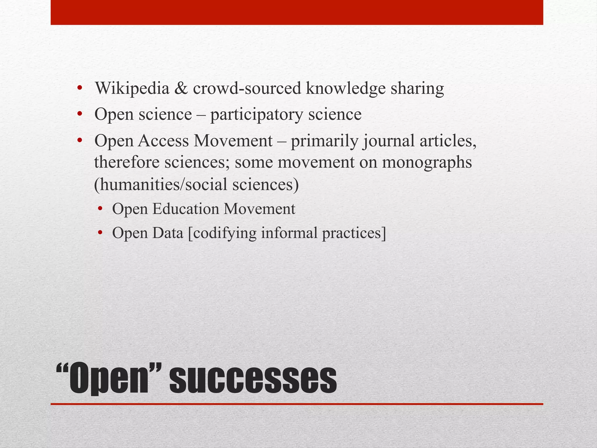 “Open” successes
• Wikipedia & crowd-sourced knowledge sharing
• Open science – participatory science
• Open Access Movement – primarily journal articles,
therefore sciences; some movement on monographs
(humanities/social sciences)
• Open Education Movement
• Open Data [codifying informal practices]
 