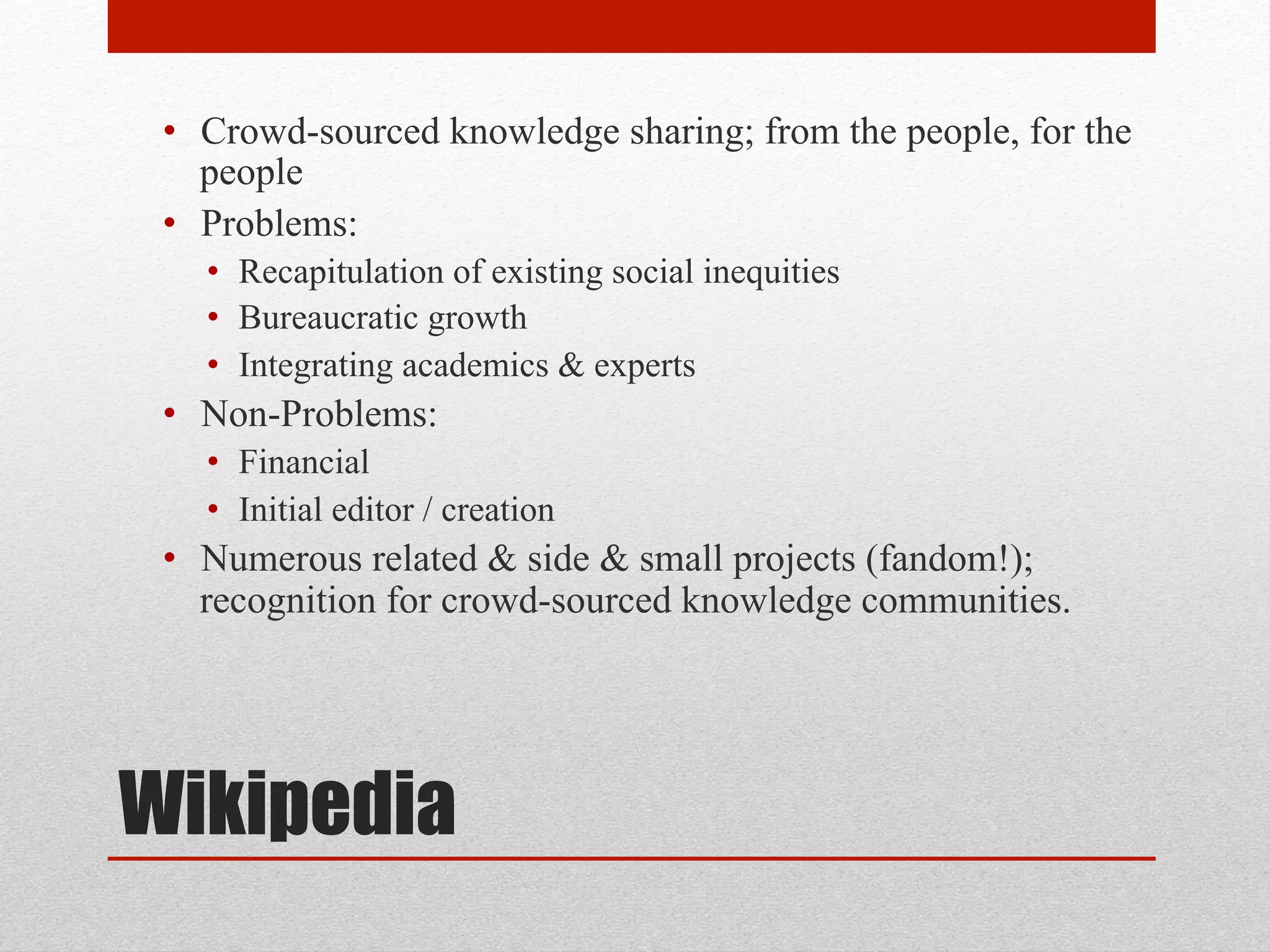 Wikipedia
• Crowd-sourced knowledge sharing; from the people, for the
people
• Problems:
• Recapitulation of existing social inequities
• Bureaucratic growth
• Integrating academics & experts
• Non-Problems:
• Financial
• Initial editor / creation
• Numerous related & side & small projects (fandom!);
recognition for crowd-sourced knowledge communities.
 