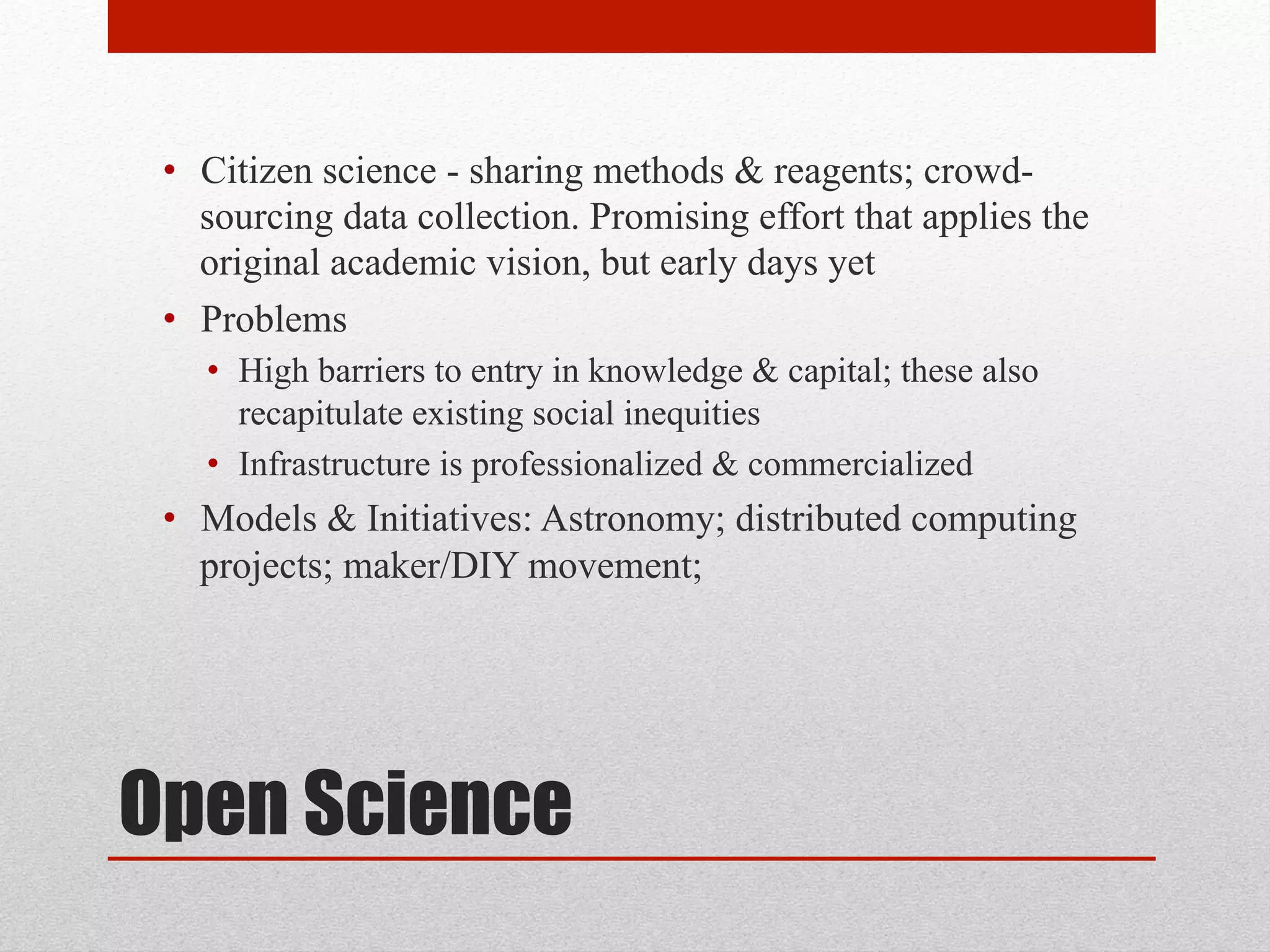 Open Science
• Citizen science - sharing methods & reagents; crowd-
sourcing data collection. Promising effort that applies the
original academic vision, but early days yet
• Problems
• High barriers to entry in knowledge & capital; these also
recapitulate existing social inequities
• Infrastructure is professionalized & commercialized
• Models & Initiatives: Astronomy; distributed computing
projects; maker/DIY movement;
 