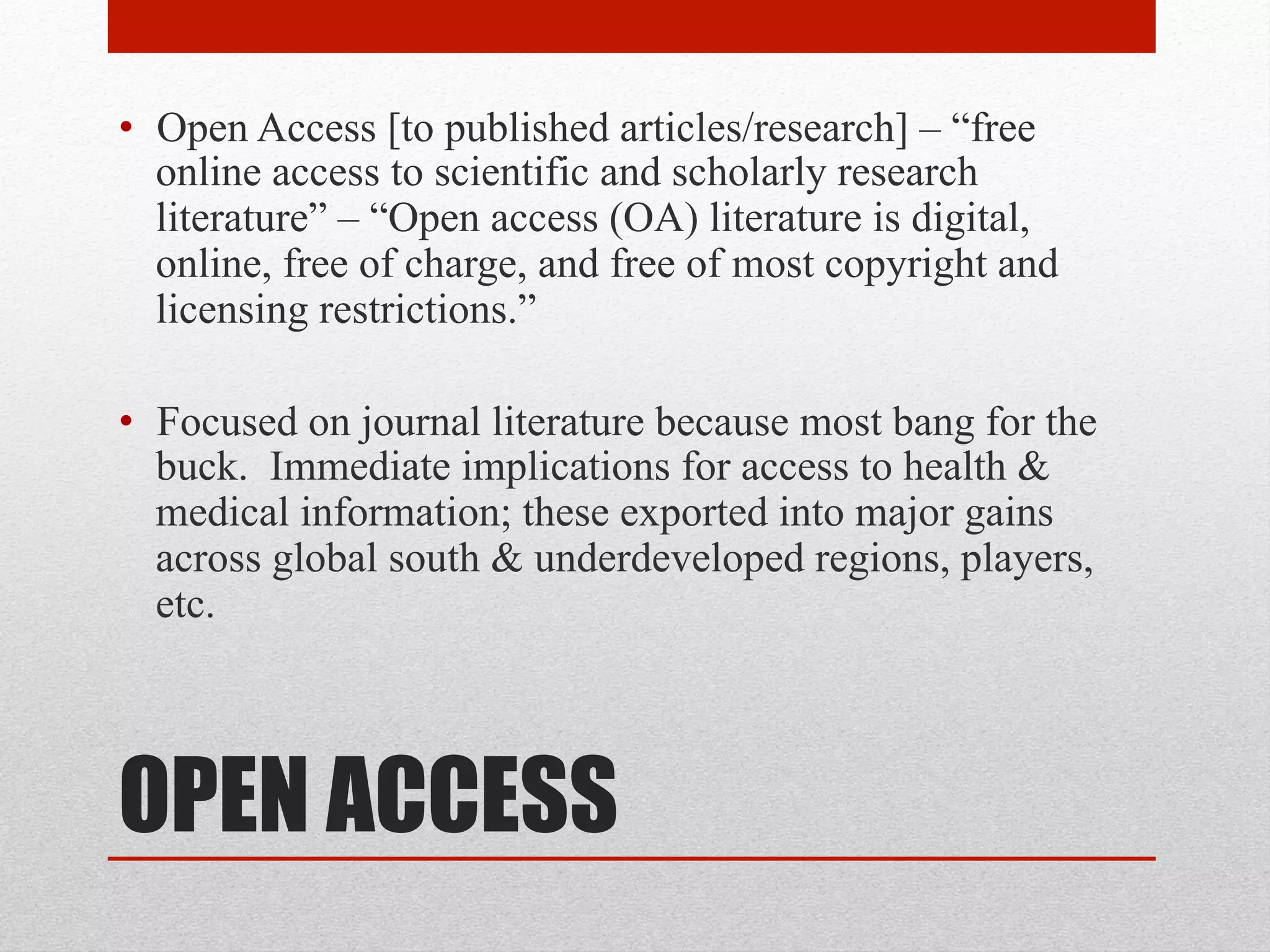OPEN ACCESS
• Open Access [to published articles/research] – “free
online access to scientific and scholarly research
literature” – “Open access (OA) literature is digital,
online, free of charge, and free of most copyright and
licensing restrictions.” – Peter Suber, Open Access
• Focused on journal literature because most bang for the
buck. Immediate implications for access to health &
medical information; these exported into major gains
across global south & underdeveloped regions, players,
etc.
 