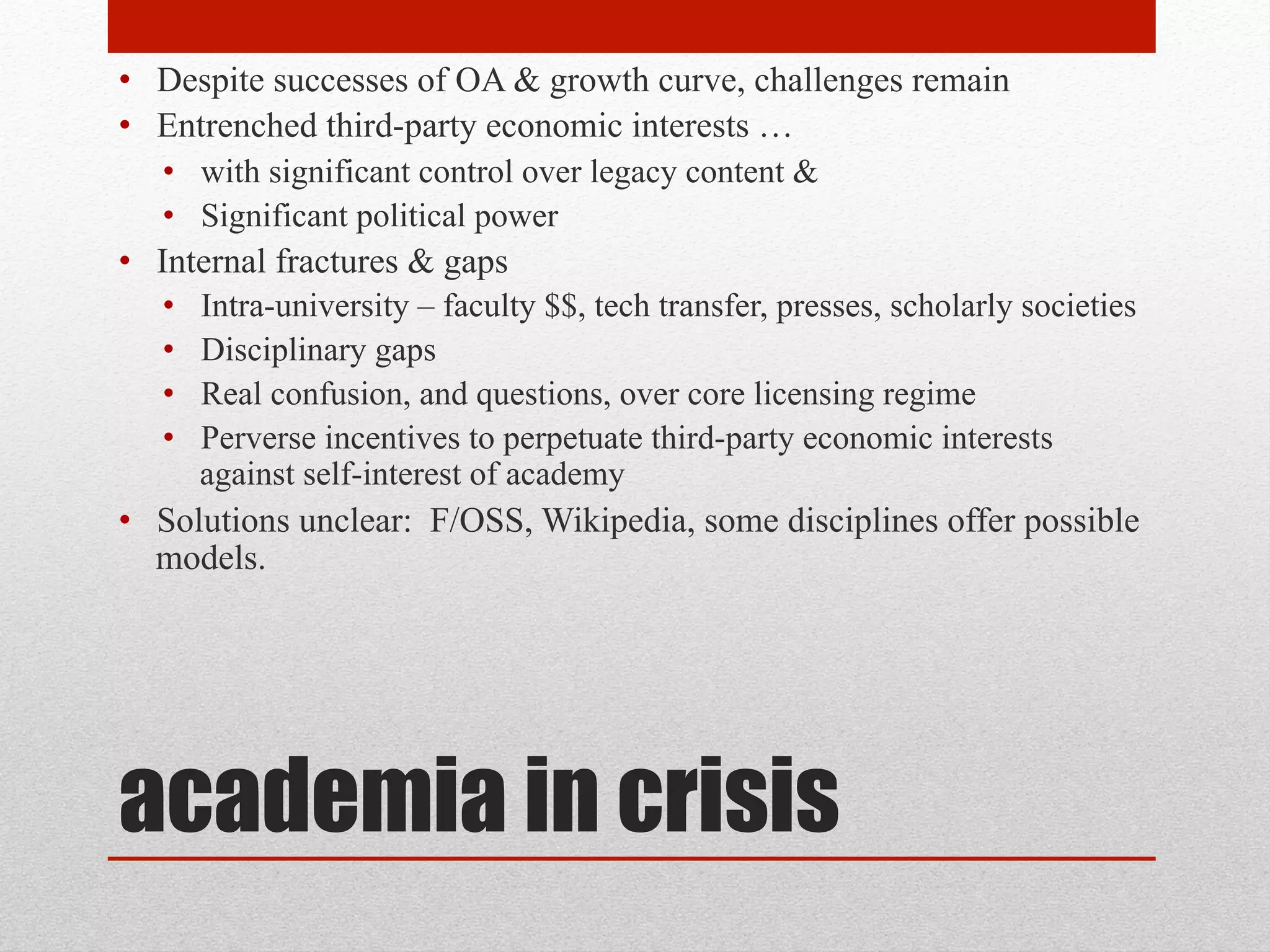 academia in crisis
• Despite successes of OA & growth curve, challenges remain
• Entrenched third-party economic interests …
• with significant control over legacy content &
• Significant political power
• Internal fractures & gaps
• Intra-university – faculty $$, tech transfer, presses, scholarly societies
• Disciplinary gaps
• Real confusion, and questions, over core licensing regime
• Perverse incentives to perpetuate third-party economic interests against self-
interest of academy
• Solutions unclear: F/OSS, Wikipedia, some disciplines offer possible
models.
 