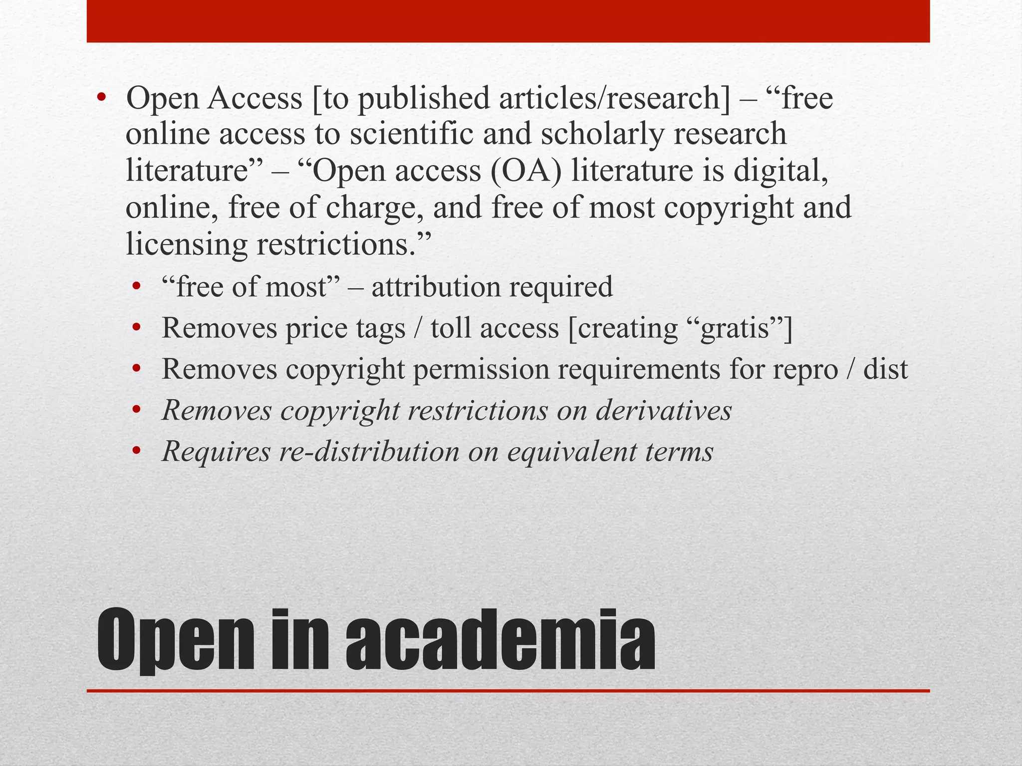 Open in academia
• Open Access [to published articles/research] – “free
online access to scientific and scholarly research
literature” – “Open access (OA) literature is digital,
online, free of charge, and free of most copyright and
licensing restrictions.” – Peter Suber, Open Access
• “free of most” – attribution required
• Removes price tags / toll access [creating “gratis”]
• Removes copyright permission requirements for repro / dist
• Removes copyright restrictions on derivatives
• Requires re-distribution on equivalent terms
 