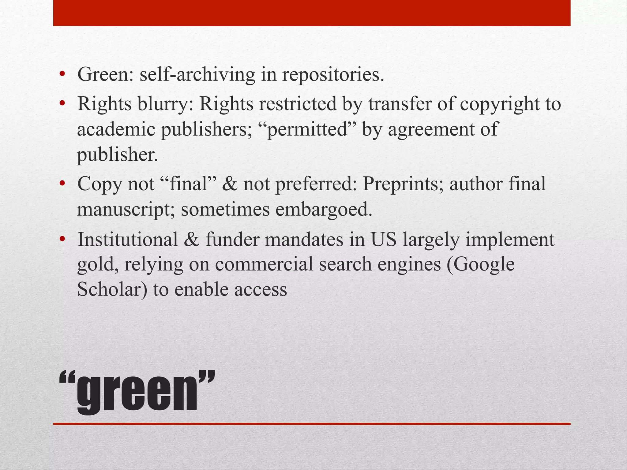 “green”
• Green: self-archiving in repositories.
• Rights blurry: Rights restricted by transfer of copyright to
academic publishers; “permitted” by agreement of
publisher.
• Copy not “final” & not preferred: Preprints; author final
manuscript; sometimes embargoed.
• Institutional & funder mandates in US largely
implement / require GREEN, relying on commercial
search engines (Google Scholar) to enable access
 