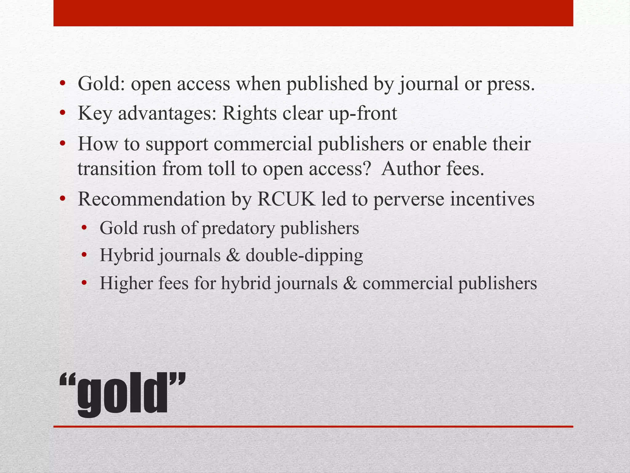 “gold”
• Gold: open access when published by journal or press.
• Key advantages: Rights clear up-front
• How to support commercial publishers or enable their
transition from toll to open access? Author fees.
• Recommendation by RCUK led to perverse incentives
• Gold rush of predatory publishers
• Hybrid journals & double-dipping
• Higher fees for hybrid journals & commercial publishers
 