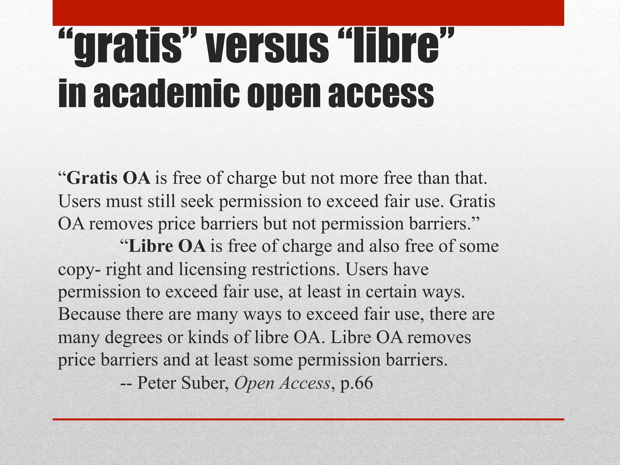 “gratis” versus “libre”
in academic open access
“Gratis OA is free of charge but not more free than that. Users must still seek permission to exceed fair use. Gratis OA removes price barriers but not permission barriers.”
“Libre OA is free of charge and also free of some copyright and licensing restrictions. Users have permission to exceed fair use, at least in certain ways. Because there are
many ways to exceed fair use, there are many degrees or kinds of libre OA. Libre OA removes price barriers and at least some permission barriers.
-- Peter Suber, Open Access, p.66
 