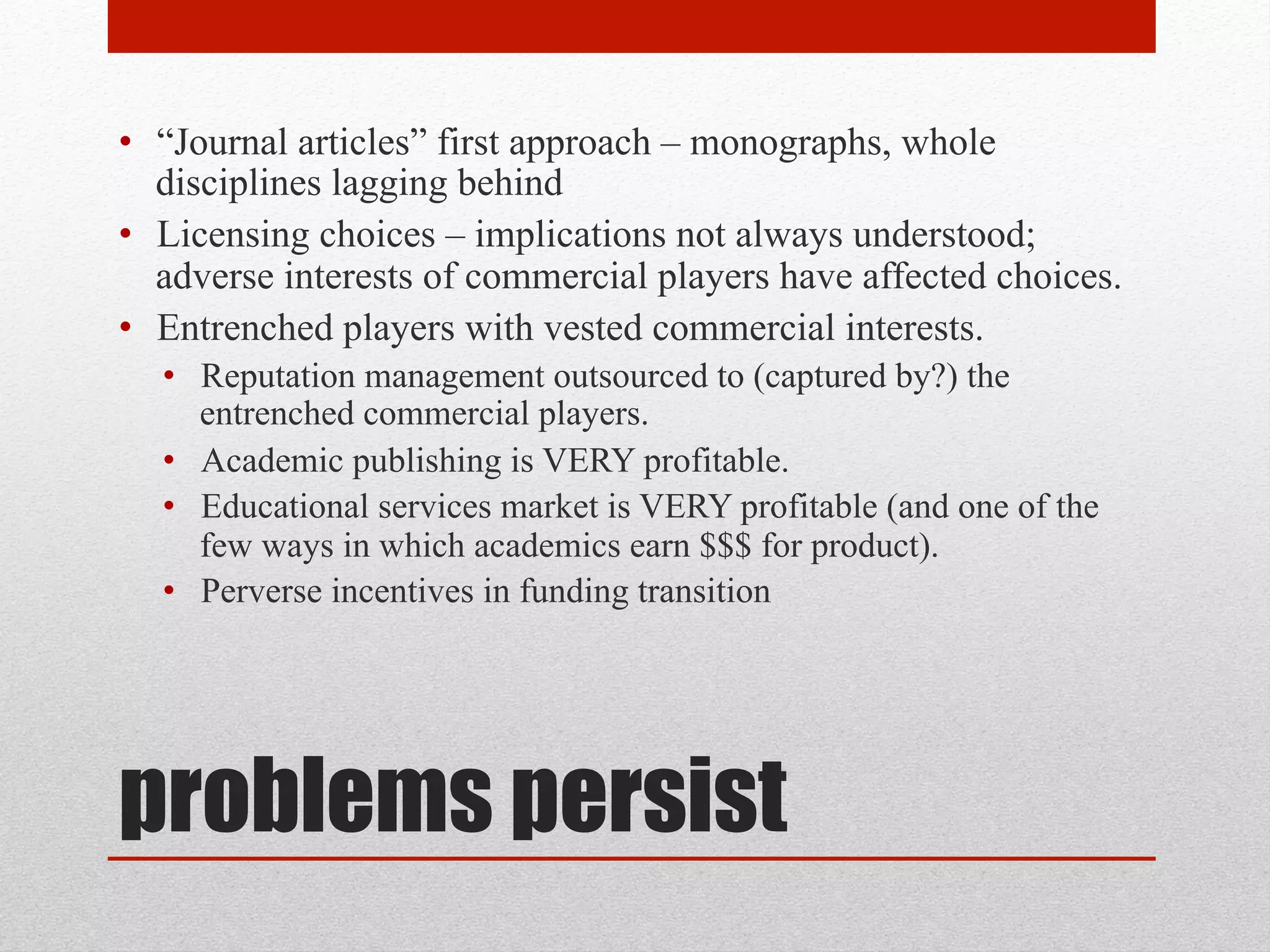 problems persist
• “Journal articles” first approach – monographs, whole disciplines
lagging behind
• Licensing choices – implications not always understood; adverse
interests of commercial players have affected choices.
• Entrenched players with vested commercial interests.
• Reputation management outsourced to (captured by?) the entrenched
commercial players.
• Academic publishing is VERY profitable.
• Educational services market is VERY profitable (and one of the few
ways in which academics earn $$$ for product).
• Perverse incentives in funding transition
 