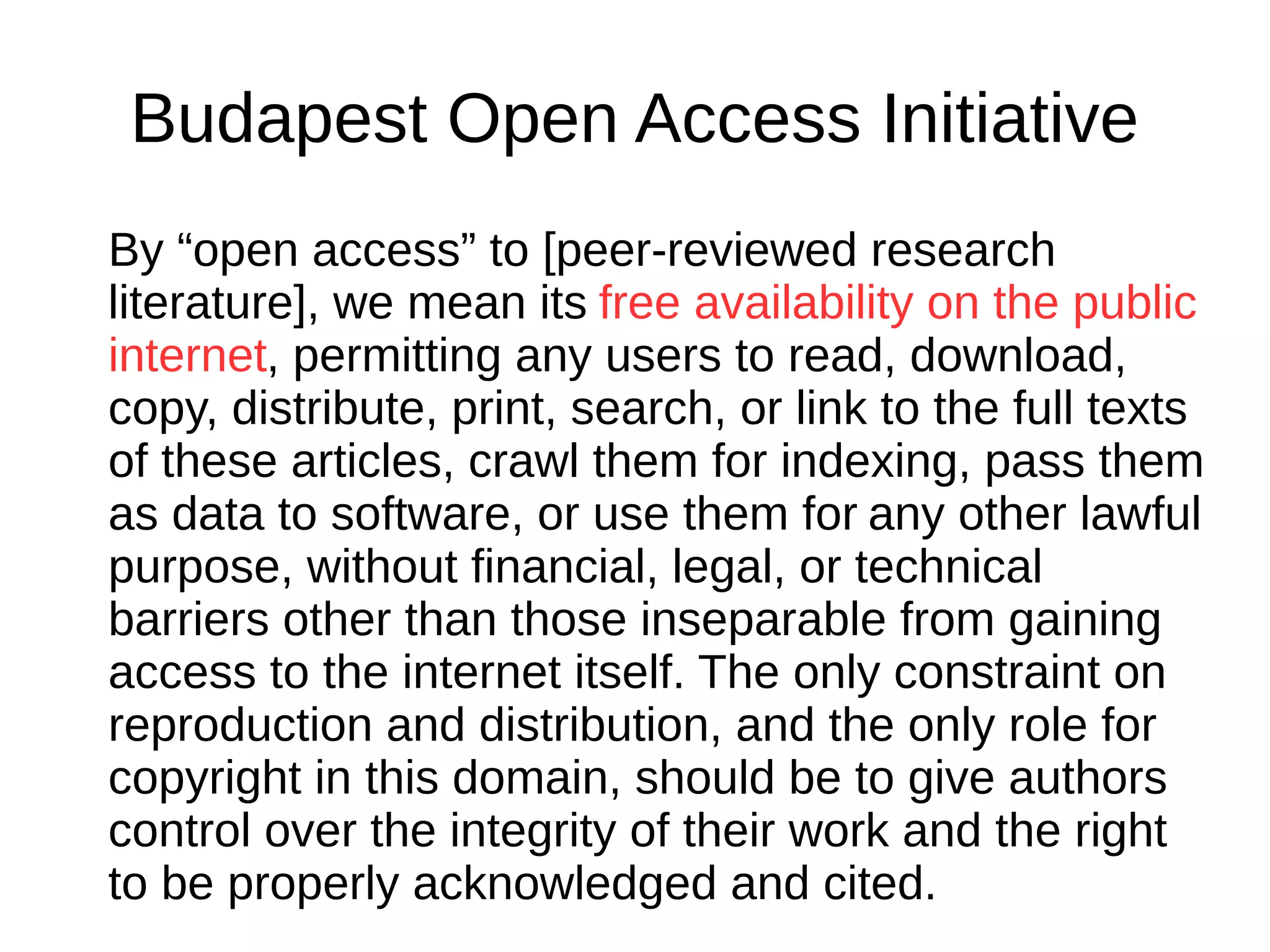 Budapest Open Access Initiative
By “open access” to [peer-reviewed research
literature], we mean its free availability on the public
internet, permitting any users to read, download,
copy, distribute, print, search, or link to the full texts
of these articles, crawl them for indexing, pass them
as data to software, or use them for any other lawful
purpose, without financial, legal, or technical
barriers other than those inseparable from gaining
access to the internet itself. The only constraint on
reproduction and distribution, and the only role for
copyright in this domain, should be to give authors
control over the integrity of their work and the right
to be properly acknowledged and cited.
 