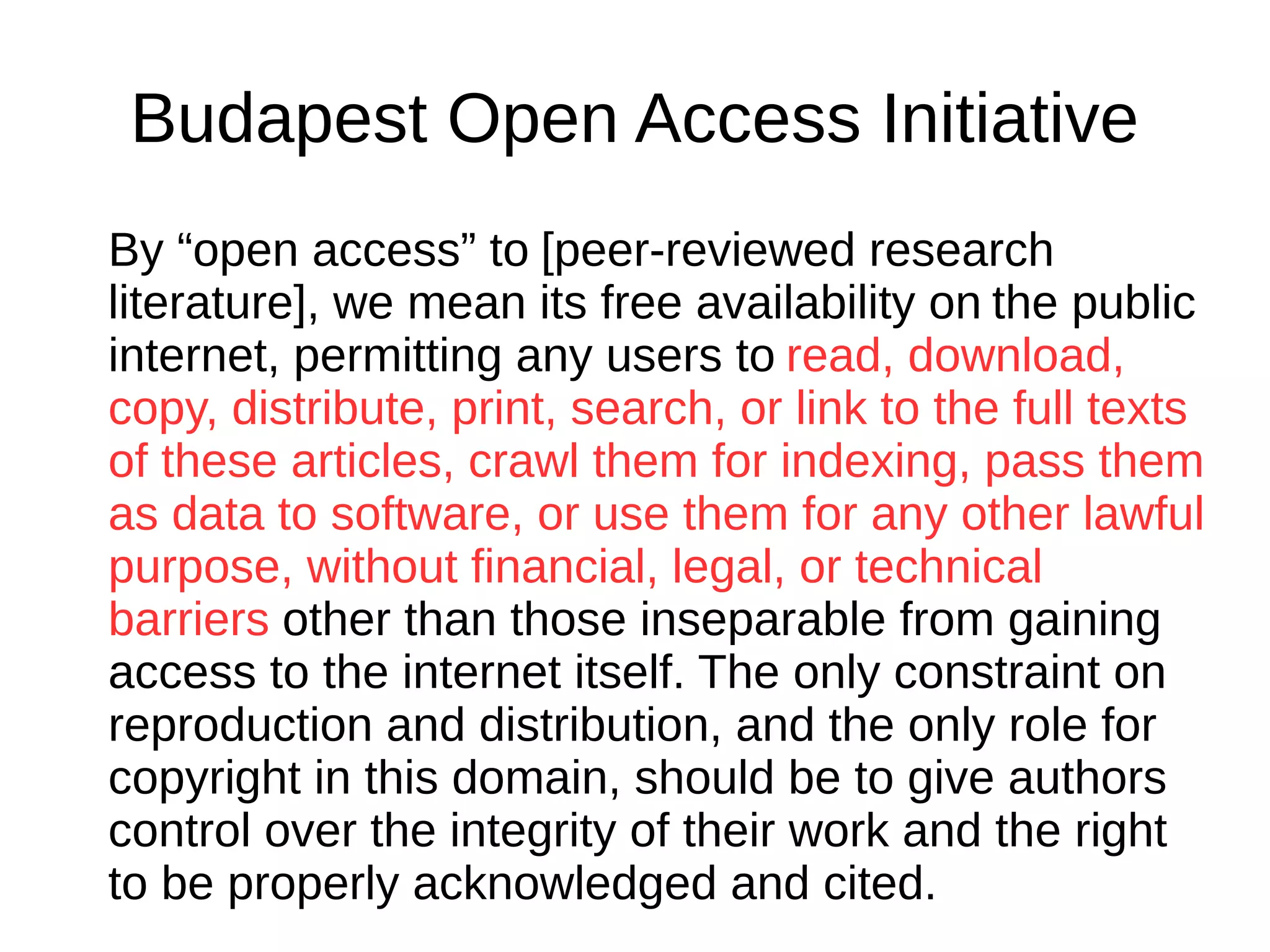 Budapest Open Access Initiative
By “open access” to [peer-reviewed research
literature], we mean its free availability on the public
internet, permitting any users to read, download,
copy, distribute, print, search, or link to the full texts
of these articles, crawl them for indexing, pass them
as data to software, or use them for any other lawful
purpose, without financial, legal, or technical
barriers other than those inseparable from gaining
access to the internet itself. The only constraint on
reproduction and distribution, and the only role for
copyright in this domain, should be to give authors
control over the integrity of their work and the right
to be properly acknowledged and cited.
 
