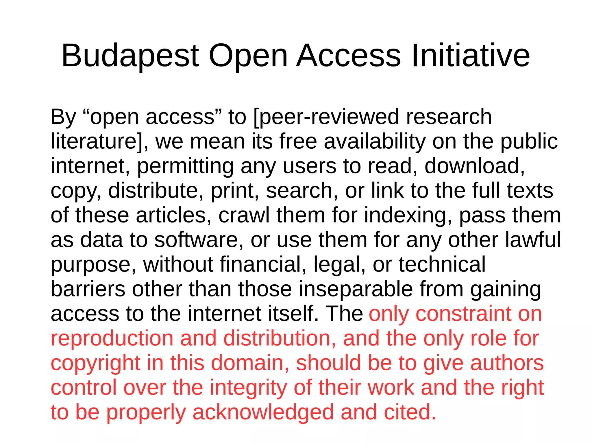 Budapest Open Access Initiative
By “open access” to [peer-reviewed research
literature], we mean its free availability on the public
internet, permitting any users to read, download,
copy, distribute, print, search, or link to the full texts
of these articles, crawl them for indexing, pass them
as data to software, or use them for any other lawful
purpose, without financial, legal, or technical
barriers other than those inseparable from gaining
access to the internet itself. The only constraint on
reproduction and distribution, and the only role for
copyright in this domain, should be to give authors
control over the integrity of their work and the right
to be properly acknowledged and cited.
 