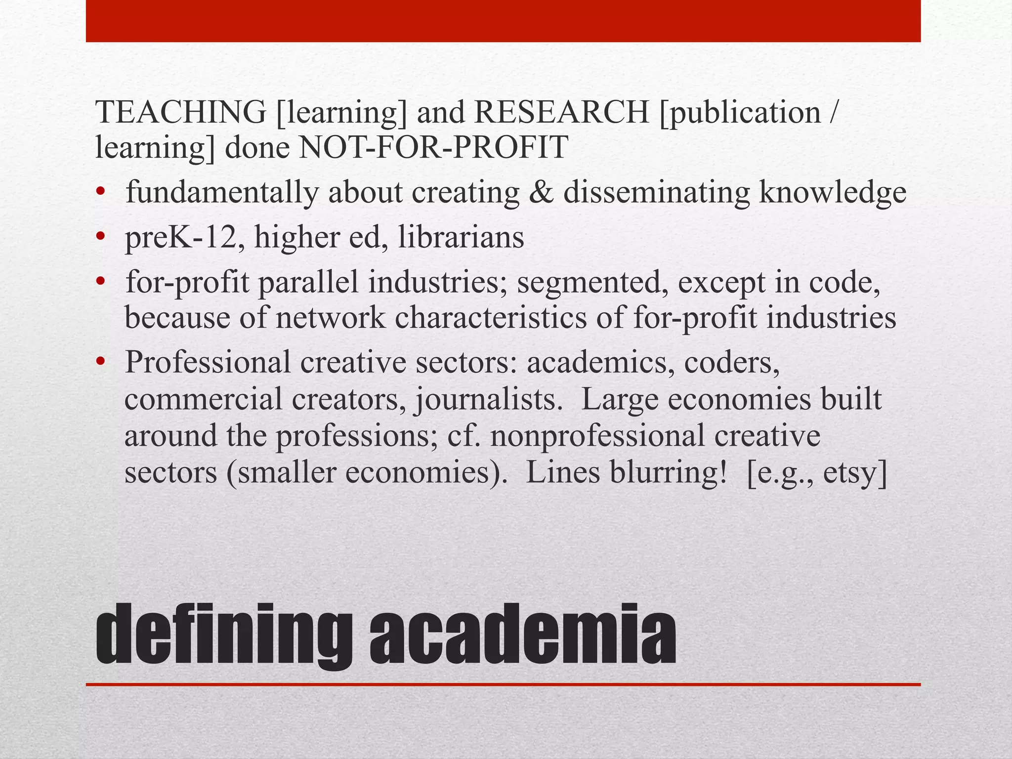 defining academia
TEACHING [learning] and RESEARCH [publication /
learning] done NOT-FOR-PROFIT
• fundamentally about creating & disseminating knowledge
• preK-12, higher ed, librarians
• for-profit parallel industries; segmented, except in code,
because of network characteristics of for-profit industries
• Professional creative sectors: academics, coders,
commercial creators, journalists. Large economies built
around the professions; cf. nonprofessional creative
sectors (smaller economies). Lines blurring! [e.g., etsy]
 