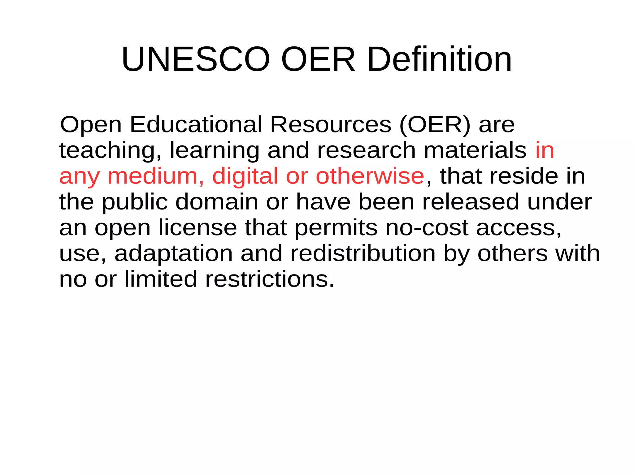 UNESCO OER Definition
Open Educational Resources (OER) are
teaching, learning and research materials
in any medium, digital or otherwise, that
reside in the public domain or have been
released under an open license that
permits no-cost access, use, adaptation
and redistribution by others with no or
limited restrictions.
 