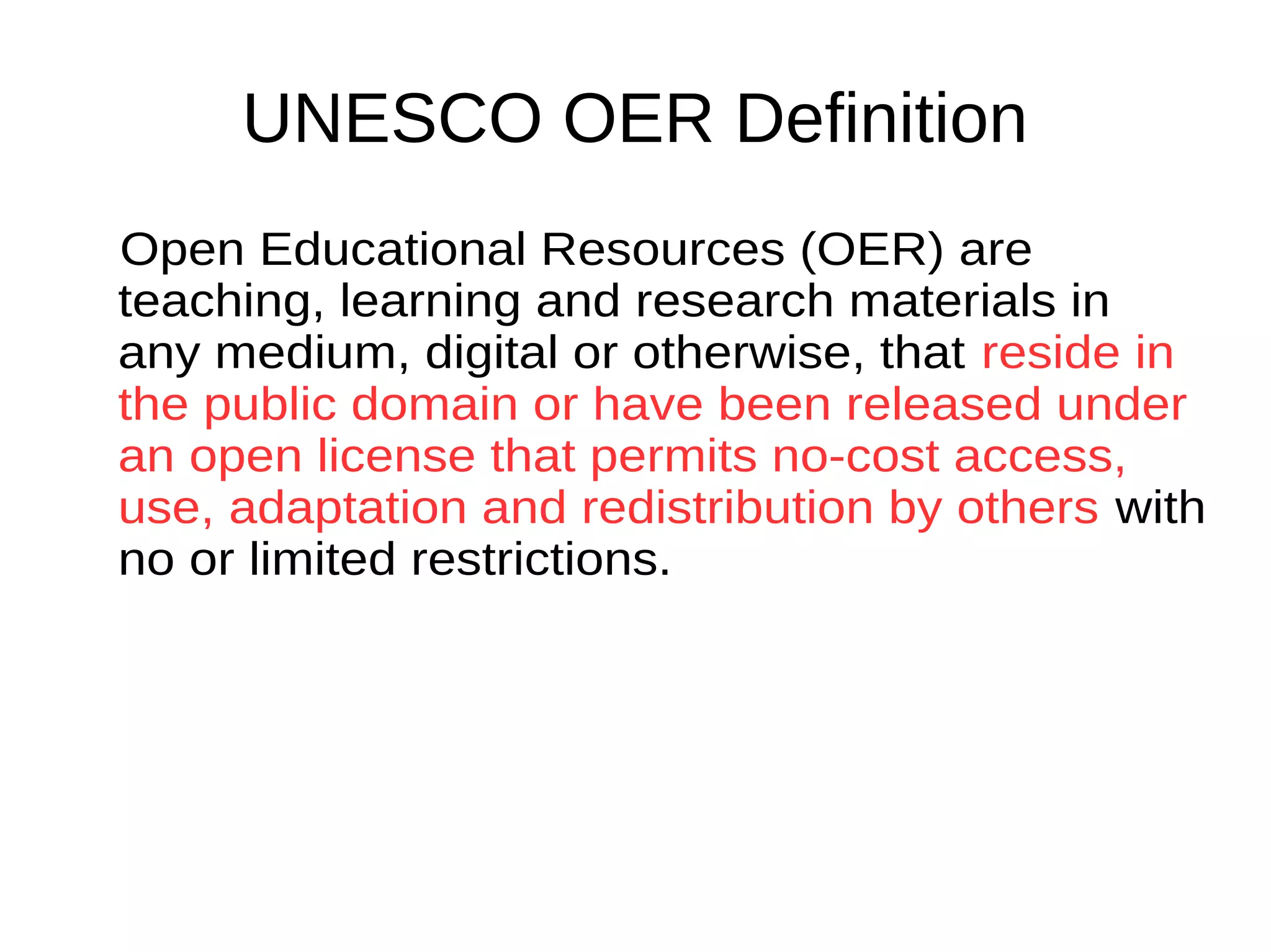 UNESCO OER Definition
Open Educational Resources (OER) are
teaching, learning and research materials
in any medium, digital or otherwise, that
reside in the public domain or have been
released under an open license that
permits no-cost access, use, adaptation
and redistribution by others with no or
limited restrictions.
 