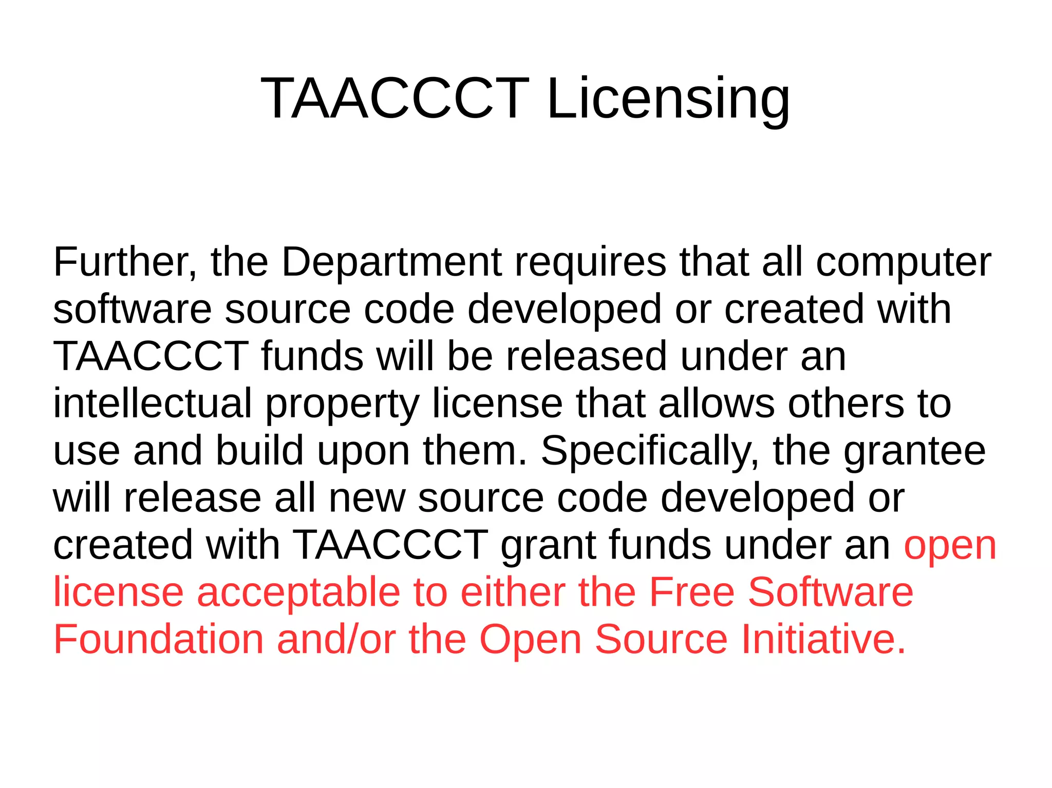 TAACCCT Licensing
As a condition of the receipt of a TAACCCT
grant, the grantee will be required to license
to the public all work (except for computer
software source code, discussed below)
created with the support of the grant under a
Creative Commons Attribution 4.0 (CC BY)
license. Work that must be licensed under the
CC BY includes both new content created
with the grant funds and modifications made
to pre-existing, grantee-owned content using
grant funds.
 