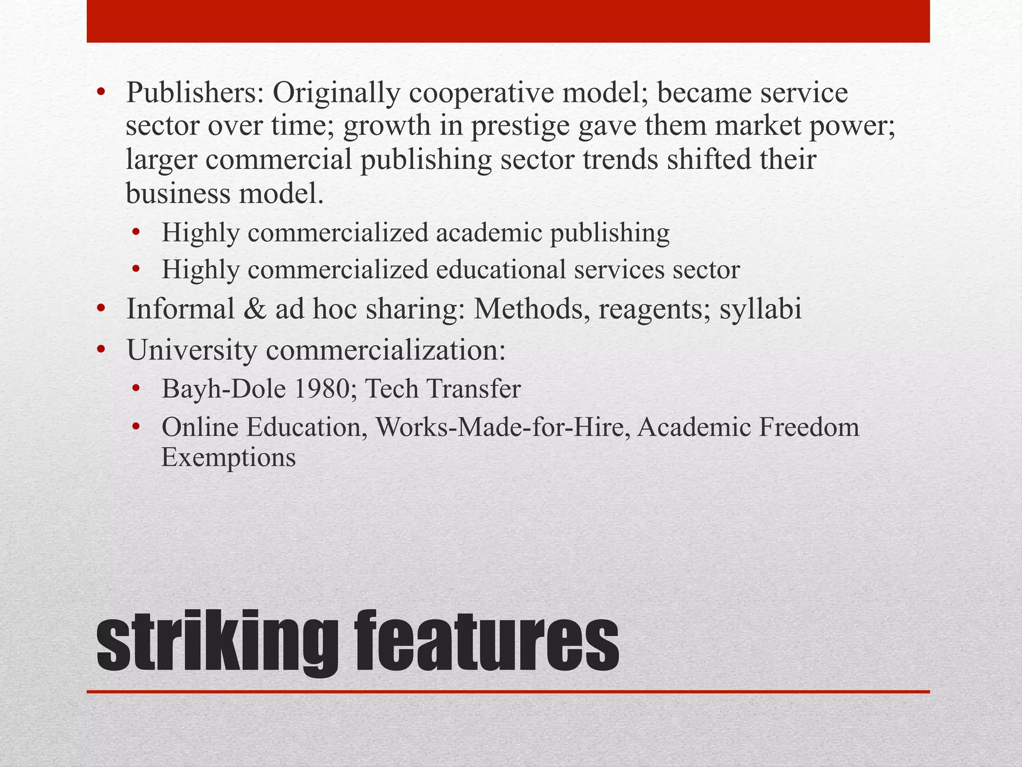 striking features
• Publishers: Originally cooperative model; became service
sector over time; growth in prestige gave them market
power; larger commercial publishing sector trends shifted
their business model.
• Highly commercialized academic publishing
• Highly commercialized educational services sector
• Informal & ad hoc sharing: Methods, reagents; syllabi
• University commercialization:
• Bayh-Dole 1980; Tech Transfer
• Online Education, Works-Made-for-Hire, Academic
Freedom Exemptions
 