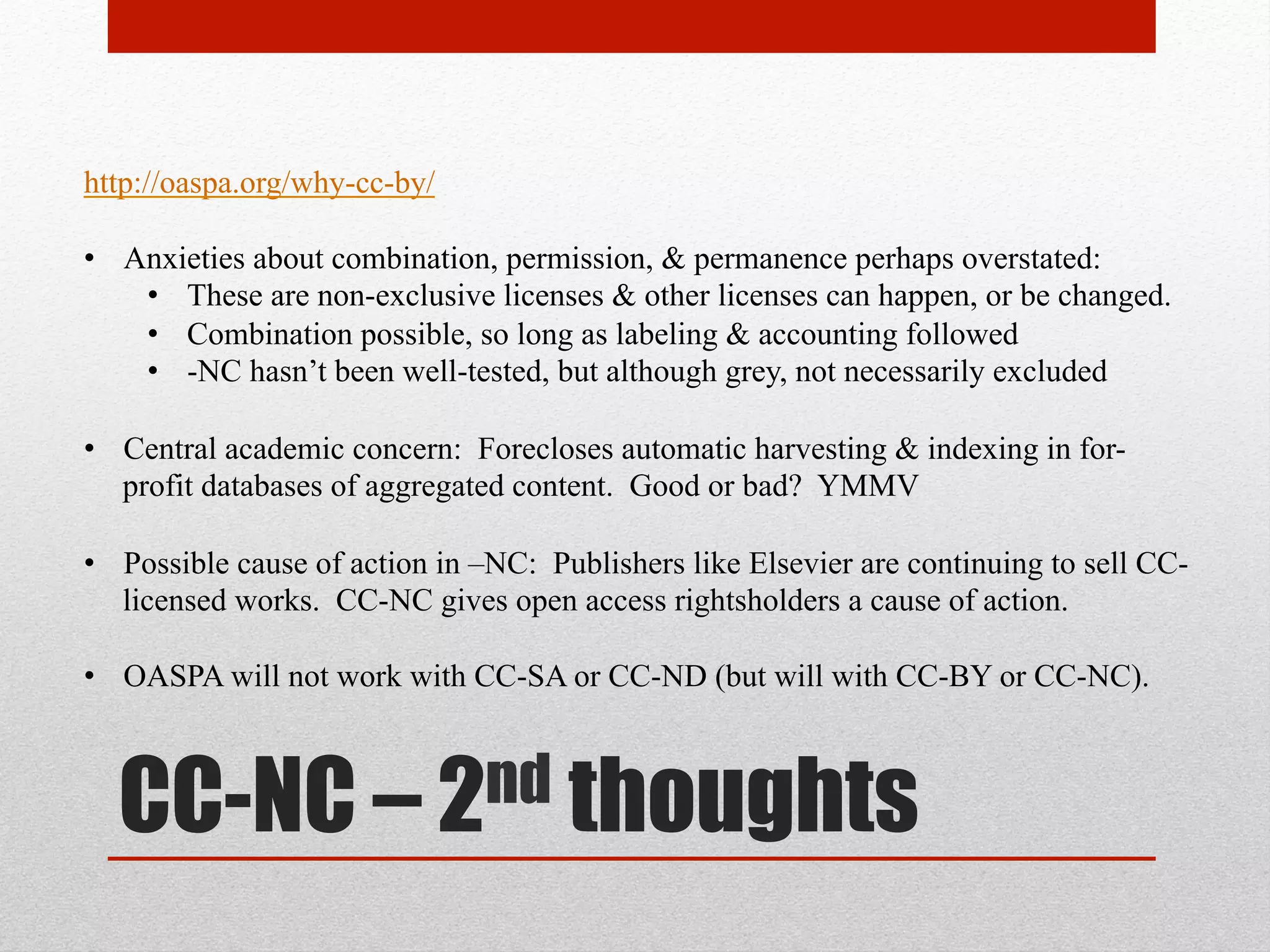 the beef with CC-NC
http://oaspa.org/why-cc-by/
2005 : Kuro5hin - http://www.kuro5hin.org/story/2005/9/11/16331/0655
(1) “Non-Commercial” is vague & unclear
(2) Biased for academic uses and against commercial uses: “Enabling the commercial
sector to have access to and freedom to reuse the findings of published research (as
exemplified by the human genome project) is a natural way to seek to achieve
these ends.”
(3) The "non-commercial use only" variants of the Creative Commons licenses are
non-free, and in some ways worse than traditional copyright law -- because it can
be harder to move away from them once people have made the choice. – kuro5hin
(1) Incompatible with other free content
(2) Rule out other basic uses
(3) Support current copyright terms
(4) Commercial players use –NC to exclude competition
 