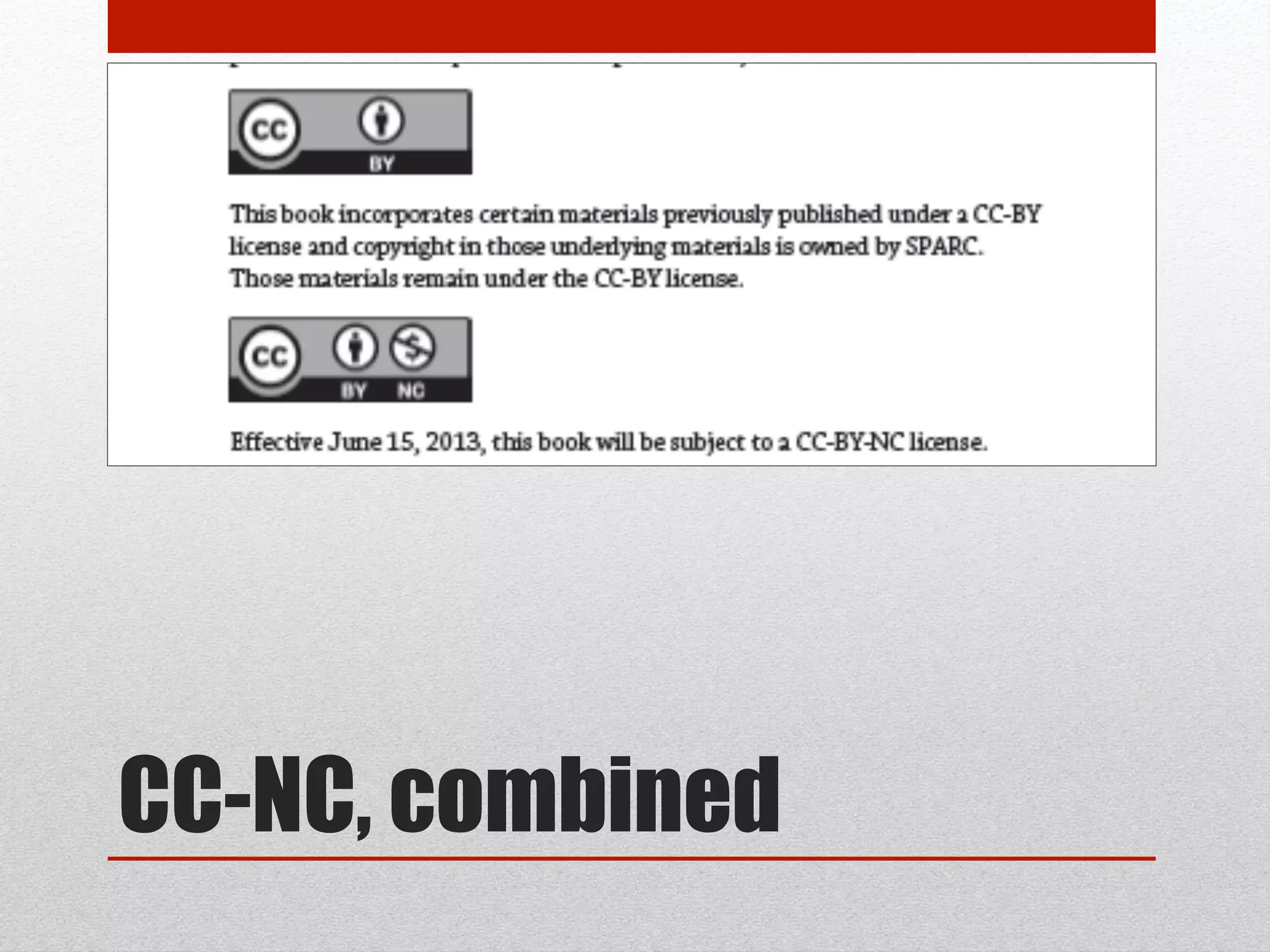 CC-NC – 2nd thoughts
http://oaspa.org/why-cc-by/
• Anxieties about combination, permission, & permanence perhaps overstated:
• These are non-exclusive licenses & other licenses can happen, or be changed.
• Combination possible, so long as labeling & accounting followed
• -NC hasn’t been well-tested, but although grey, not necessarily excluded
• Central academic concern: Forecloses automatic harvesting & indexing in for-
profit databases of aggregated content. Good or bad? YMMV
• Possible cause of action in –NC: Publishers like Elsevier are continuing to sell CC-
licensed works. CC-NC gives open access rightsholders a cause of action.
• OASPA will not work with CC-SA or CC-ND (but will with CC-BY or CC-NC).
 