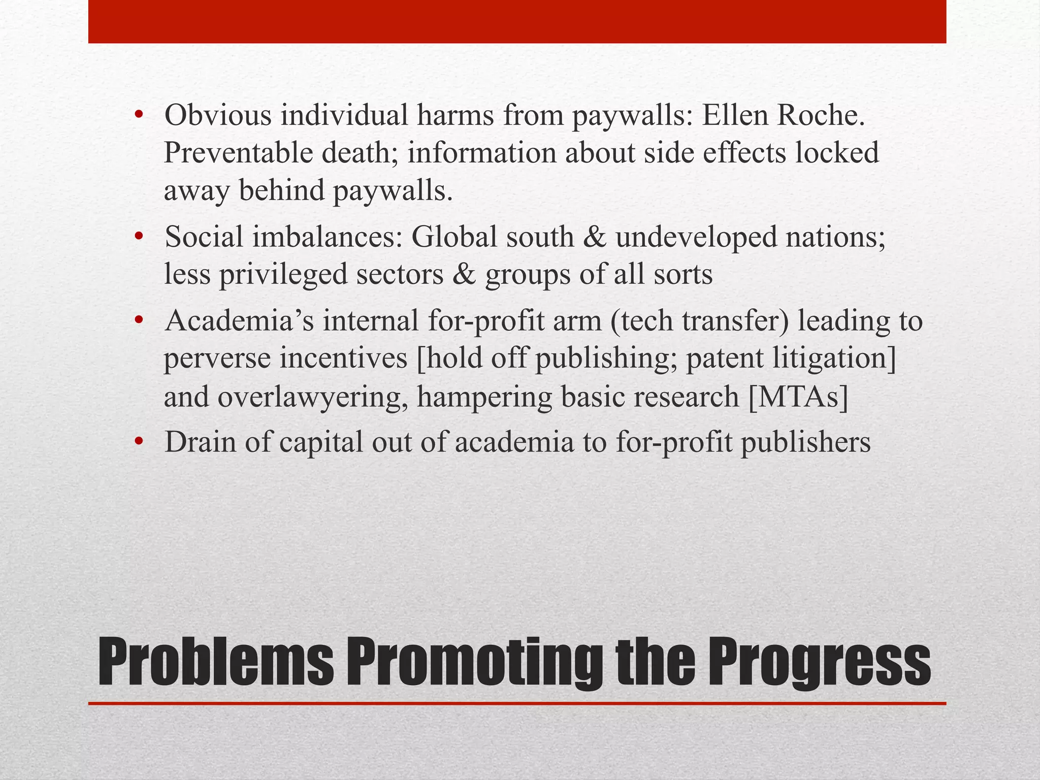 Problems Promoting the Progress
• Obvious individual harms from paywalls: Ellen Roche.
Preventable death; information about side effects locked
away behind paywalls.
• Social imbalances: Global south & undeveloped nations;
less privileged sectors & groups of all sorts
• Academia’s internal for-profit arm (tech transfer) leading to
perverse incentives [hold off publishing; patent litigation]
and overlawyering, hampering basic research [MTAs]
• Drain of capital out of academia to for-profit publishers
 