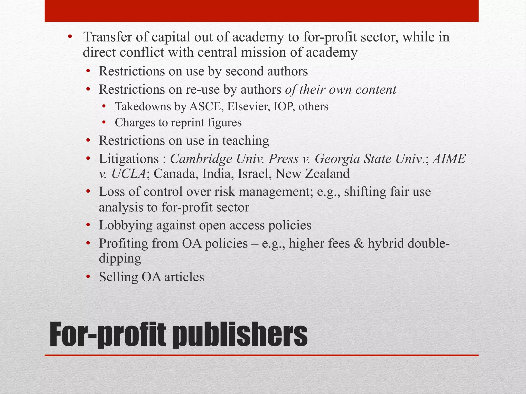 For-profit publishers
• Transfer of capital out of academy to for-profit sector, while
in direct conflict with central mission of academy
• Restrictions on use by second authors
• Restrictions on re-use by authors of their own content
• Takedowns by ASCE, Elsevier, IOP, others
• Charges to reprint figures
• Restrictions on use in teaching
• Litigations : Cambridge Univ. Press v. Georgia State Univ.;
AIME v. UCLA; Canada, India, Israel, New Zealand
• Loss of control over risk management; e.g., shifting fair use
analysis to for-profit sector
• Lobbying against open access policies
• Profiting from OA policies – e.g., higher fees & hybrid double-
dipping
• Selling OA articles
 
