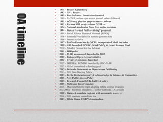 OA timeline
• 1971 – Project Gutenberg
• 1983 – GNU Project
• 1985 – Free Software Foundation founded
• 1989 – PACS-R, online open access journal; others followed
• 1991 – arXiv.org, physics preprint server; others
• 1992 – Various NIH projects from NCBI etc.
• 1994 – National Academies Press free, online versions
• 1994 – Stevan Harnad “self-archiving” proposal
• 1994 – Social Science Research Network [SSRN]
• 1996 – Bermuda Principles for humane genome data
• 1996 – Internet Archive
• 1997 – PubMed launched by NCBI; incorporated MedLine index
• 1998 – ARL launched SPARC, Schol Publ’g & Acad. Resourc Coal.
• 2000 – PubMed Central for free full-text
• 2001 – Wikipedia
• 2001 – PLOS announced; launched in 2002
• 2002 – Budapest Open Access Initiative
• 2002 – Creative Commons launched
• 2002 – SHERPA / ROMEO launched by JISC-FAIR
• 2002 – HHMI committed to funding gold
• 2003 – Bethesda Statement on Open Access Publishing
• 2003 – NIH Data Sharing Policy
• 2003 – Berlin Declaration on OA to Knowledge in Sciences & Humanities
• 2005 – NIH Public Access Policy
• 2005 – Research Councils UK draft OA policy
• 2005 – Wellcome Trust Mandate
• 2006 – Major publishers begin adopting hybrid journal programs
• mid-2000s : European mandates … author addenda … OA funds
• 2008 – Harvard mandate (opt-out with automatic waivers)
• 2008 – NIH mandate passed into law
• 2013 – White House OSTP Memorandum
 