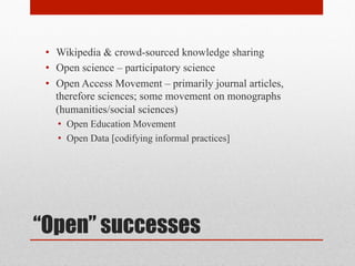 “Open” successes
• Wikipedia & crowd-sourced knowledge sharing
• Open science – participatory science
• Open Access Movement – primarily journal articles,
therefore sciences; some movement on monographs
(humanities/social sciences)
• Open Education Movement
• Open Data [codifying informal practices]
 