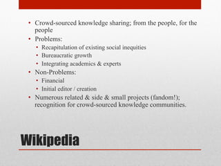 Wikipedia
• Crowd-sourced knowledge sharing; from the people, for the
people
• Problems:
• Recapitulation of existing social inequities
• Bureaucratic growth
• Integrating academics & experts
• Non-Problems:
• Financial
• Initial editor / creation
• Numerous related & side & small projects (fandom!);
recognition for crowd-sourced knowledge communities.
 