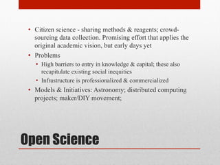 Open Science
• Citizen science - sharing methods & reagents; crowd-
sourcing data collection. Promising effort that applies the
original academic vision, but early days yet
• Problems
• High barriers to entry in knowledge & capital; these also
recapitulate existing social inequities
• Infrastructure is professionalized & commercialized
• Models & Initiatives: Astronomy; distributed computing
projects; maker/DIY movement;
 