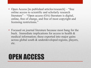 OPEN ACCESS
• Open Access [to published articles/research] – “free
online access to scientific and scholarly research
literature” – “Open access (OA) literature is digital,
online, free of charge, and free of most copyright and
licensing restrictions.” – Peter Suber, Open Access
• Focused on journal literature because most bang for the
buck. Immediate implications for access to health &
medical information; these exported into major gains
across global south & underdeveloped regions, players,
etc.
 