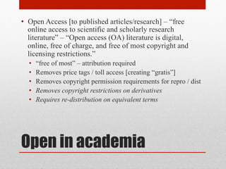 Open in academia
• Open Access [to published articles/research] – “free
online access to scientific and scholarly research
literature” – “Open access (OA) literature is digital,
online, free of charge, and free of most copyright and
licensing restrictions.” – Peter Suber, Open Access
• “free of most” – attribution required
• Removes price tags / toll access [creating “gratis”]
• Removes copyright permission requirements for repro / dist
• Removes copyright restrictions on derivatives
• Requires re-distribution on equivalent terms
 