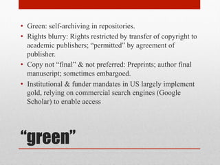 “green”
• Green: self-archiving in repositories.
• Rights blurry: Rights restricted by transfer of copyright to
academic publishers; “permitted” by agreement of
publisher.
• Copy not “final” & not preferred: Preprints; author final
manuscript; sometimes embargoed.
• Institutional & funder mandates in US largely
implement / require GREEN, relying on commercial
search engines (Google Scholar) to enable access
 