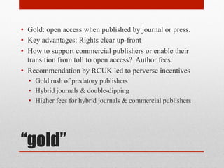 “gold”
• Gold: open access when published by journal or press.
• Key advantages: Rights clear up-front
• How to support commercial publishers or enable their
transition from toll to open access? Author fees.
• Recommendation by RCUK led to perverse incentives
• Gold rush of predatory publishers
• Hybrid journals & double-dipping
• Higher fees for hybrid journals & commercial publishers
 