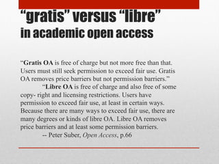 “gratis” versus “libre”
in academic open access
“Gratis OA is free of charge but not more free than that. Users must still seek permission to exceed fair use. Gratis OA removes price barriers but not permission barriers.”
“Libre OA is free of charge and also free of some copyright and licensing restrictions. Users have permission to exceed fair use, at least in certain ways. Because there are
many ways to exceed fair use, there are many degrees or kinds of libre OA. Libre OA removes price barriers and at least some permission barriers.
-- Peter Suber, Open Access, p.66
 