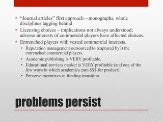 problems persist
• “Journal articles” first approach – monographs, whole disciplines
lagging behind
• Licensing choices – implications not always understood; adverse
interests of commercial players have affected choices.
• Entrenched players with vested commercial interests.
• Reputation management outsourced to (captured by?) the entrenched
commercial players.
• Academic publishing is VERY profitable.
• Educational services market is VERY profitable (and one of the few
ways in which academics earn $$$ for product).
• Perverse incentives in funding transition
 