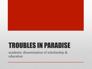 TROUBLES IN PARADISE
academic dissemination of scholarship &
education
 