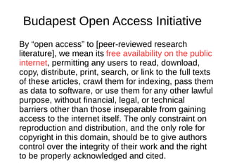 Budapest Open Access Initiative
By “open access” to [peer-reviewed research
literature], we mean its free availability on the public
internet, permitting any users to read, download,
copy, distribute, print, search, or link to the full texts
of these articles, crawl them for indexing, pass them
as data to software, or use them for any other lawful
purpose, without financial, legal, or technical
barriers other than those inseparable from gaining
access to the internet itself. The only constraint on
reproduction and distribution, and the only role for
copyright in this domain, should be to give authors
control over the integrity of their work and the right
to be properly acknowledged and cited.
 