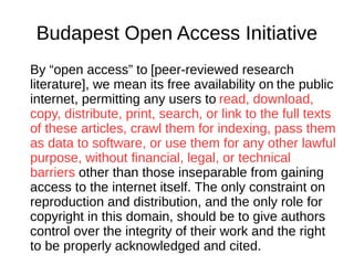 Budapest Open Access Initiative
By “open access” to [peer-reviewed research
literature], we mean its free availability on the public
internet, permitting any users to read, download,
copy, distribute, print, search, or link to the full texts
of these articles, crawl them for indexing, pass them
as data to software, or use them for any other lawful
purpose, without financial, legal, or technical
barriers other than those inseparable from gaining
access to the internet itself. The only constraint on
reproduction and distribution, and the only role for
copyright in this domain, should be to give authors
control over the integrity of their work and the right
to be properly acknowledged and cited.
 