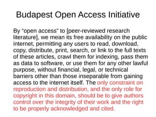 Budapest Open Access Initiative
By “open access” to [peer-reviewed research
literature], we mean its free availability on the public
internet, permitting any users to read, download,
copy, distribute, print, search, or link to the full texts
of these articles, crawl them for indexing, pass them
as data to software, or use them for any other lawful
purpose, without financial, legal, or technical
barriers other than those inseparable from gaining
access to the internet itself. The only constraint on
reproduction and distribution, and the only role for
copyright in this domain, should be to give authors
control over the integrity of their work and the right
to be properly acknowledged and cited.
 