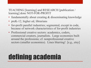 defining academia
TEACHING [learning] and RESEARCH [publication /
learning] done NOT-FOR-PROFIT
• fundamentally about creating & disseminating knowledge
• preK-12, higher ed, librarians
• for-profit parallel industries; segmented, except in code,
because of network characteristics of for-profit industries
• Professional creative sectors: academics, coders,
commercial creators, journalists. Large economies built
around the professions; cf. nonprofessional creative
sectors (smaller economies). Lines blurring! [e.g., etsy]
 