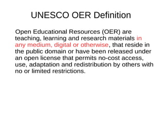 UNESCO OER Definition
Open Educational Resources (OER) are
teaching, learning and research materials
in any medium, digital or otherwise, that
reside in the public domain or have been
released under an open license that
permits no-cost access, use, adaptation
and redistribution by others with no or
limited restrictions.
 