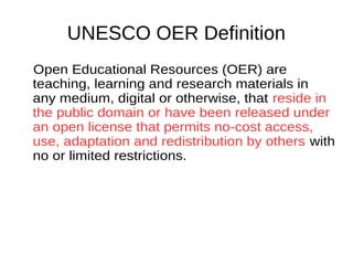 UNESCO OER Definition
Open Educational Resources (OER) are
teaching, learning and research materials
in any medium, digital or otherwise, that
reside in the public domain or have been
released under an open license that
permits no-cost access, use, adaptation
and redistribution by others with no or
limited restrictions.
 