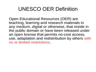 UNESCO OER Definition
Open Educational Resources (OER) are
teaching, learning and research materials
in any medium, digital or otherwise, that
reside in the public domain or have been
released under an open license that
permits no-cost access, use, adaptation
and redistribution by others with no or
limited restrictions.
 