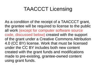 TAACCCT Licensing
As a condition of the receipt of a TAACCCT
grant, the grantee will be required to license
to the public all work (except for computer
software source code, discussed below)
created with the support of the grant under a
Creative Commons Attribution 4.0 (CC BY)
license. Work that must be licensed under the
CC BY includes both new content created
with the grant funds and modifications made
to pre-existing, grantee-owned content using
grant funds.
 