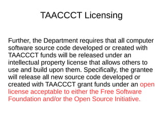 TAACCCT Licensing
As a condition of the receipt of a TAACCCT
grant, the grantee will be required to license
to the public all work (except for computer
software source code, discussed below)
created with the support of the grant under a
Creative Commons Attribution 4.0 (CC BY)
license. Work that must be licensed under the
CC BY includes both new content created
with the grant funds and modifications made
to pre-existing, grantee-owned content using
grant funds.
 