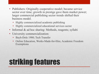 striking features
• Publishers: Originally cooperative model; became service
sector over time; growth in prestige gave them market
power; larger commercial publishing sector trends shifted
their business model.
• Highly commercialized academic publishing
• Highly commercialized educational services sector
• Informal & ad hoc sharing: Methods, reagents; syllabi
• University commercialization:
• Bayh-Dole 1980; Tech Transfer
• Online Education, Works-Made-for-Hire, Academic
Freedom Exemptions
 