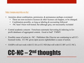 the beef with CC-NC
http://oaspa.org/why-cc-by/
2005 : Kuro5hin - http://www.kuro5hin.org/story/2005/9/11/16331/0655
(1) “Non-Commercial” is vague & unclear
(2) Biased for academic uses and against commercial uses: “Enabling the commercial
sector to have access to and freedom to reuse the findings of published research (as
exemplified by the human genome project) is a natural way to seek to achieve
these ends.”
(3) The "non-commercial use only" variants of the Creative Commons licenses are
non-free, and in some ways worse than traditional copyright law -- because it can
be harder to move away from them once people have made the choice. – kuro5hin
(1) Incompatible with other free content
(2) Rule out other basic uses
(3) Support current copyright terms
(4) Commercial players use –NC to exclude competition
 