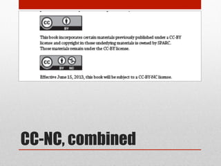 CC-NC – 2nd thoughts
http://oaspa.org/why-cc-by/
• Anxieties about combination, permission, & permanence perhaps overstated:
• These are non-exclusive licenses & other licenses can happen, or be changed.
• Combination possible, so long as labeling & accounting followed
• -NC hasn’t been well-tested, but although grey, not necessarily excluded
• Central academic concern: Forecloses automatic harvesting & indexing in for-
profit databases of aggregated content. Good or bad? YMMV
• Possible cause of action in –NC: Publishers like Elsevier are continuing to sell CC-
licensed works. CC-NC gives open access rightsholders a cause of action.
• OASPA will not work with CC-SA or CC-ND (but will with CC-BY or CC-NC).
 