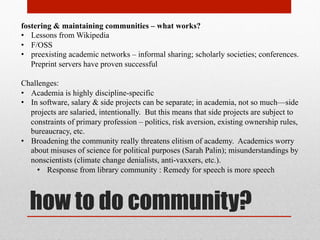 core goals
• Students must be able to learn; society needs education broadly dispersed
• Academics need attribution & reputation management
• Dissemination to scholars, practitioners, & consumers, of immediate products &
infrastructure of research – papers, monographs; datasets; methods; reagents
• Promotes the Progress
• Remedies social inequities
• Fulfills individual goals & institutional missions
• Economically efficient – knowledge as a commons reduces transaction costs
• Enable building upon existing work
• Verifiability & Bug-Checking
• Incrementalist [better mousetraps]
• Innovative [peanut butter + chocolate; FTL drives]
• Aggregate [meta-analyses & algorithmic discoveries]
• New fields of study [digital humanities, e.g., linguistic, rhetorical analysis]
 