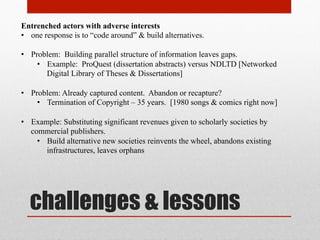 Internal conflicts
• Disciplinary gaps
• Ownership interests within the University:
• University Tech Transfer
• University presses
• Online education
• Scholarly societies
• Faculty profits from patents & educational sector
Possible responses
• Re-asserting mission-first principles of university & societies ??
• F/OSS manages to maintain parallel structures; how?
 