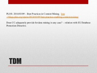 TDM
PLOS: 2014/03/09 – Best Practices in Content Mining. http
://blogs.plos.org/opens/2014/03/09/best-practice-enabling-content-mining/
Does CC adequately provide for data mining in any case? - relation with EU Database
Protection Directive.
 