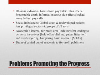 Problems Promoting the Progress
• Obvious individual harms from paywalls: Ellen Roche.
Preventable death; information about side effects locked
away behind paywalls.
• Social imbalances: Global south & undeveloped nations;
less privileged sectors & groups of all sorts
• Academia’s internal for-profit arm (tech transfer) leading to
perverse incentives [hold off publishing; patent litigation]
and overlawyering, hampering basic research [MTAs]
• Drain of capital out of academia to for-profit publishers
 